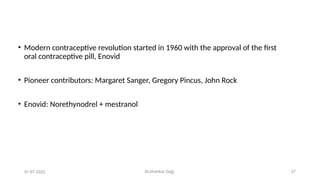 Dr.shankar Gejji 27
• Modern contraceptive revolution started in 1960 with the approval of the first
oral contraceptive pill, Enovid
• Pioneer contributors: Margaret Sanger, Gregory Pincus, John Rock
• Enovid: Norethynodrel + mestranol
01-07-2025
 