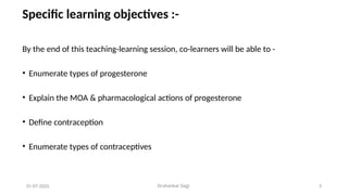 Dr.shankar Gejji 3
Specific learning objectives :-
By the end of this teaching-learning session, co-learners will be able to -
• Enumerate types of progesterone
• Explain the MOA & pharmacological actions of progesterone
• Define contraception
• Enumerate types of contraceptives
01-07-2025
 