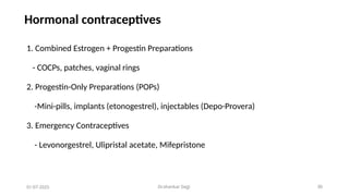 Dr.shankar Gejji 30
Hormonal contraceptives
1. Combined Estrogen + Progestin Preparations
- COCPs, patches, vaginal rings
2. Progestin-Only Preparations (POPs)
-Mini-pills, implants (etonogestrel), injectables (Depo-Provera)
3. Emergency Contraceptives
- Levonorgestrel, Ulipristal acetate, Mifepristone
01-07-2025
 