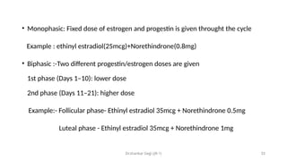 Dr.shankar Gejji (JR-1) 33
• Monophasic: Fixed dose of estrogen and progestin is given throught the cycle
Example : ethinyl estradiol(25mcg)+Norethindrone(0.8mg)
• Biphasic :-Two different progestin/estrogen doses are given
1st phase (Days 1–10): lower dose
2nd phase (Days 11–21): higher dose
Example:- Follicular phase- Ethinyl estradiol 35mcg + Norethindrone 0.5mg
Luteal phase - Ethinyl estradiol 35mcg + Norethindrone 1mg
 