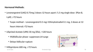 Dr.shankar Gejji 39
Hormonal Methods:
• Levonorgestrel (LNG) 0.75mg 2 doses 12 hours apart /1.5 mg single dose (Plan B,
i-pill) ,<72 hours
• Yuzpe method – Levonorgestrel 0.5 mg+ Ethinylestradiol 0.1 mg, 2 doses at 12
hours interval,<72 hours
• Ulipristal Acetate (UPA) 30 mg (Ella), <120 hours
• Midfollicular phase- suppresses LH surge
• Delays follicular rupture
• Mifepristone 600 mg ,<72 hours
01-07-2025
 
