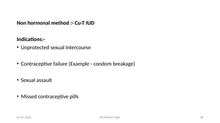Dr.shankar Gejji 40
Non hormonal method :- Cu-T IUD
Indications:-
• Unprotected sexual intercourse
• Contraceptive failure (Example - condom breakage)
• Sexual assault
• Missed contraceptive pills
01-07-2025
 
