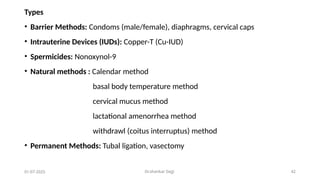 Dr.shankar Gejji 42
01-07-2025
Types
• Barrier Methods: Condoms (male/female), diaphragms, cervical caps
• Intrauterine Devices (IUDs): Copper-T (Cu-IUD)
• Spermicides: Nonoxynol-9
• Natural methods : Calendar method
basal body temperature method
cervical mucus method
lactational amenorrhea method
withdrawl (coitus interruptus) method
• Permanent Methods: Tubal ligation, vasectomy
 