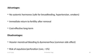 Dr.shankar Gejji 44
Advantages:
• No systemic hormones (safe for breastfeeding, hypertension, smokers)
• Immediate return to fertility after removal
• Cost-effective long-term
Disadvantages:
• Heavier menstrual bleeding & dysmenorrhea (common side effect)
• Risk of expulsion/perforation (rare, <1%)
01-07-2025
 