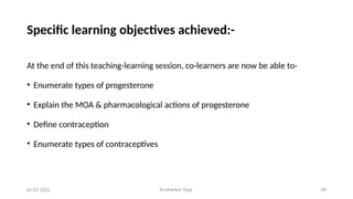 Dr.shankar Gejji 45
Specific learning objectives achieved:-
At the end of this teaching-learning session, co-learners are now be able to-
• Enumerate types of progesterone
• Explain the MOA & pharmacological actions of progesterone
• Define contraception
• Enumerate types of contraceptives
01-07-2025
 