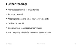 Dr.shankar Gejji 46
Further reading:
• Pharmacoeconomics of progesterone
• Receptor cross talk
• Allopregnanolone and other neuroactive steroids
• Cardiotonic steroids
• Emerging male contraceptive techniques
• WHO eligibility criteria for the use of contraceptives
01-07-2025
 
