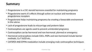 Dr.shankar Gejji 47
Summary
• Progesterone is a 21C steroid hormone essential for maintaining pregnancy
• Progesterone exerts it’s effects through action on nuclear and membrane
progesterone receptors
• Progesterone helps maintaining pregnancy by creating a favourable environment
in the uterus
• Lack of progesterone leads to miscarriage and preterm labor
• Contraceptives are agents used to prevent unintended pregnancy
• Contraception can be hormonal and non hormonal, planned or emergency
• Hormonal contraceptives include COCs, POPs and non-hormonal include barrier
methods, Cu-T IUCD etc..
• CATSPER AND EPPIN modulation include emerging male contraceptive techniques
01-07-2025
 