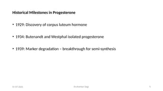 Dr.shankar Gejji 5
Historical Milestones in Progesterone
• 1929: Discovery of corpus luteum hormone
• 1934: Butenandt and Westphal isolated progesterone
• 1939: Marker degradation – breakthrough for semi-synthesis
01-07-2025
 