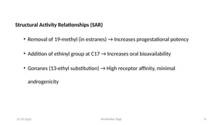Dr.shankar Gejji 8
Structural Activity Relationships (SAR)
• Removal of 19-methyl (in estranes) → Increases progestational potency
• Addition of ethinyl group at C17 → Increases oral bioavailability
• Gonanes (13-ethyl substitution) → High receptor affinity, minimal
androgenicity
01-07-2025
 