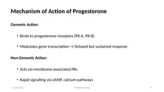 Dr.shankar Gejji 9
Mechanism of Action of Progesterone
Genomic Action:
• Binds to progesterone receptors (PR-A, PR-B)
• Modulates gene transcription → Delayed but sustained response
Non-Genomic Action:
• Acts via membrane-associated PRs
• Rapid signalling via cAMP, calcium pathways
01-07-2025
 