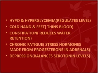 • HYPO & HYPERGLYCEMIA(REGULATES LEVEL)
• COLD HAND & FEET( THINS BLOOD)
• CONSTIPATION( REDUCES WATER
RETENTION)
• CHRONIC FATIGUE( STRESS HORMONES
MADE FROM PROGESTERONE IN ADRENALS)
• DEPRESSION(BALANCES SEROTONIN LEVELS)
 