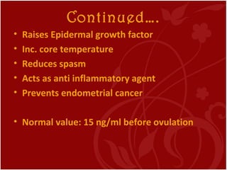 Continued….
• Raises Epidermal growth factor
• Inc. core temperature
• Reduces spasm
• Acts as anti inflammatory agent
• Prevents endometrial cancer
• Normal value: 15 ng/ml before ovulation
 