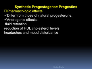 Synthetic Progestogens= Progestins 
Pharmacologic effects 
Differ from those of natural progesterone. 
Androgenic effects: fluid retention reduction of HDL cholesterol levels headaches and mood disturbance 
Aboubakr Elnashar 
 