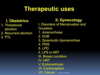 Therapeutic uses 
I. Obstetrics 
1.Threatened abortion 
2.Recurrent abortion 
3.PTL 
II. Gynecology I. Disorders of Menstruation and Ovulation 
1.Amenorrhoea 
2.DUB 
3.Spasmodic dysmenorhea 
4.PMS 
5.LPD II. LPS in ART III. Breast condition IV. HRT V. Endometriosis VI. Contraception VII. Cancer 
Aboubakr Elnashar 
 
