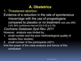 A. Obstetrics 
1.Threatened abortion: Evidence of a reduction in the rate of spontaneous miscarriage with the use of progestogens compared to placebo or no treatment (risk ratio (RR) 0.53; 95% confidence interval (CI) 0.35 to 0.79). Cochrane Database Syst Rev. 2011 However, analysis was limited by: 
1.small number and the poor methodological quality of studies (four studies) 
2.small number of the participants (421): limit the power of the meta-analysis and hence of this conclusion 
Aboubakr Elnashar 
 