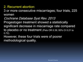 2. Recurrent abortion: 3 or more consecutive miscarriages; four trials, 225 women Cochrane Database Syst Rev. 2013 Progestogen treatment showed a statistically significant decrease in miscarriage rate compared to placebo or no treatment (Peto OR 0.39; 95% CI 0.21 to 0.72). However, these four trials were of poorer methodological quality. 
Aboubakr Elnashar 
 