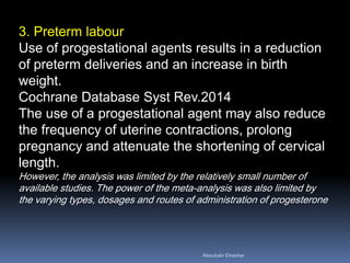 3. Preterm labour Use of progestational agents results in a reduction of preterm deliveries and an increase in birth weight. Cochrane Database Syst Rev.2014 The use of a progestational agent may also reduce the frequency of uterine contractions, prolong pregnancy and attenuate the shortening of cervical length. However, the analysis was limited by the relatively small number of available studies. The power of the meta-analysis was also limited by the varying types, dosages and routes of administration of progesterone 
Aboubakr Elnashar 
 
