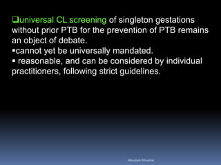 universal CL screening of singleton gestations without prior PTB for the prevention of PTB remains an object of debate. 
cannot yet be universally mandated. 
 reasonable, and can be considered by individual practitioners, following strict guidelines. 
Aboubakr Elnashar 
 