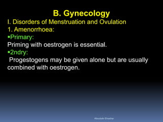 B. Gynecology I. Disorders of Menstruation and Ovulation 1. Amenorrhoea: 
Primary: Priming with oestrogen is essential. 
2ndry: Progestogens may be given alone but are usually combined with oestrogen. 
Aboubakr Elnashar 
 