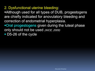 2. Dysfunctional uterine bleeding: 
Although used for all types of DUB, progestogens are chiefly indicated for anovulatory bleeding and correction of endometrial hyperplasia. 
Oral progestogens given during the luteal phase only should not be used (NICE, 2009) 
 D5-26 of the cycle 
Aboubakr Elnashar 
 