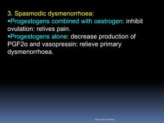 3. Spasmodic dysmenorrhoea: 
Progestogens combined with oestrogen: inhibit ovulation: relives pain. 
Progestogens alone: decrease production of PGF2α and vasopressin: relieve primary dysmenorrhoea. 
Aboubakr Elnashar 
 