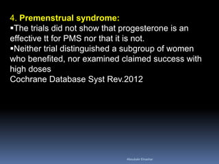 4. Premenstrual syndrome: 
The trials did not show that progesterone is an effective tt for PMS nor that it is not. 
Neither trial distinguished a subgroup of women who benefited, nor examined claimed success with high doses Cochrane Database Syst Rev.2012 
Aboubakr Elnashar 
 