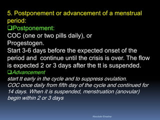 5. Postponement or advancement of a menstrual period: 
Postponement: COC (one or two pills daily), or Progestogen. Start 3-6 days before the expected onset of the period and continue until the crisis is over. The flow is expected 2 or 3 days after the tt is suspended. 
Advancement start tt early in the cycle and to suppress ovulation. COC once daily from fifth day of the cycle and continued for 14 days. When it is suspended, menstruation (anovular) begin within 2 or 3 days 
Aboubakr Elnashar 
 