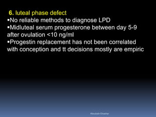 6. luteal phase defect 
No reliable methods to diagnose LPD 
Midluteal serum progesterone between day 5-9 after ovulation <10 ng/ml 
Progestin replacement has not been correlated with conception and tt decisions mostly are empiric 
Aboubakr Elnashar 
 
