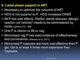 II. Luteal phase support in ART 
Necessary to optimize the outcome of ART 
HCG is not superior to P, HCG increases OHSS 
IM P has side effects: Painful, sterile abscess, allergic reaction (oil vehicle)*,needs to be administered by nurse (Lightman et al., 1999) 
Oral P is inferior to IM or vag 
Micronised vag P has solid evidence of effectiveness and convenience (Elenany et al, 2011) 
Micronised P capsules are more cost effective than P gel: Gel is at least 4 times more expensive than Capsules 
Aboubakr Elnashar 
 