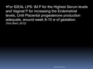 For IDEAL LPS: IM P for the Highest Serum levels and Vaginal P for increasing the Endometrial levels, Until Placental progesterone production adequate, around week 8-10 w of gestation. (Fert.Steril, 2012) 
Aboubakr Elnashar 
 