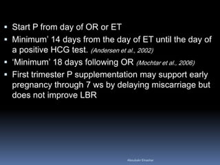 Start P from day of OR or ET 
Minimum’ 14 days from the day of ET until the day of a positive HCG test. (Andersen et al., 2002) 
‘Minimum’ 18 days following OR (Mochtar et al., 2006) 
First trimester P supplementation may support early pregnancy through 7 ws by delaying miscarriage but does not improve LBR 
Aboubakr Elnashar 
 