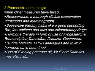 2 Premenstrual mastalgia when other measures have failed. 
Reassurance, a thorough clinical examination ultrasound and mammography. 
Supportive therapy helps like a good supporting Bra, low caffeine and mild anti-inflammatory drugs. 
Hormone therapy in form of use of Progesterone, Bromocriptine,Tamoxifen, Danazol, Gestrinone, Lisuride Maleate, LHRH analogues and thyroid hormone have been tried. 
Use of Evening primrose oil, Vit E and Diuretics may also help. 
Aboubakr Elnashar 
 