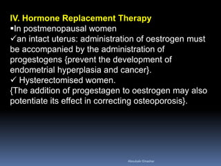 IV. Hormone Replacement Therapy 
In postmenopausal women 
an intact uterus: administration of oestrogen must be accompanied by the administration of progestogens {prevent the development of endometrial hyperplasia and cancer}. 
 Hysterectomised women. {The addition of progestagen to oestrogen may also potentiate its effect in correcting osteoporosis}. 
Aboubakr Elnashar 
 