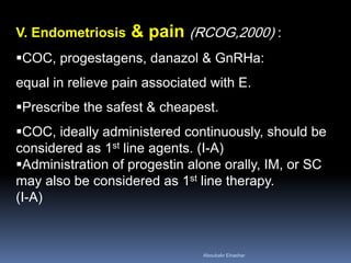 V. Endometriosis & pain (RCOG,2000) : 
COC, progestagens, danazol & GnRHa: equal in relieve pain associated with E. 
Prescribe the safest & cheapest. 
COC, ideally administered continuously, should be considered as 1st line agents. (I-A) 
Administration of progestin alone orally, IM, or SC may also be considered as 1st line therapy. (I-A) 
Aboubakr Elnashar 
 