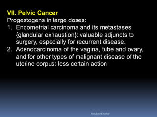 VII. Pelvic Cancer Progestogens in large doses: 
1.Endometrial carcinoma and its metastases {glandular exhaustion}: valuable adjuncts to surgery, especially for recurrent disease. 
2.Adenocarcinoma of the vagina, tube and ovary, and for other types of malignant disease of the uterine corpus: less certain action 
Aboubakr Elnashar 
 