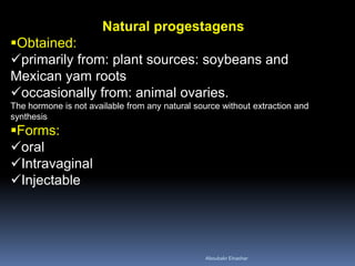 Natural progestagens 
Obtained: 
primarily from: plant sources: soybeans and Mexican yam roots 
occasionally from: animal ovaries. The hormone is not available from any natural source without extraction and synthesis 
Forms: 
oral 
Intravaginal 
Injectable 
Aboubakr Elnashar 
 