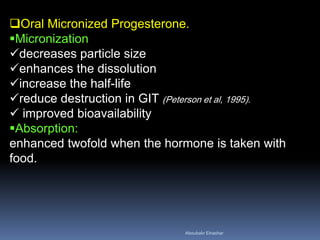 Oral Micronized Progesterone. 
Micronization 
decreases particle size 
enhances the dissolution 
increase the half-life 
reduce destruction in GIT (Peterson et al, 1995). 
 improved bioavailability 
Absorption: enhanced twofold when the hormone is taken with food. 
Aboubakr Elnashar 
 