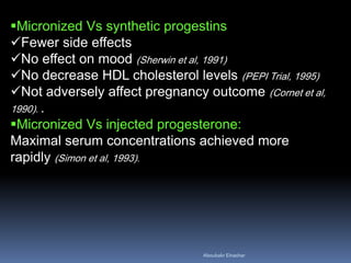 Micronized Vs synthetic progestins 
Fewer side effects 
No effect on mood (Sherwin et al, 1991) 
No decrease HDL cholesterol levels (PEPI Trial, 1995) 
Not adversely affect pregnancy outcome (Cornet et al, 1990). . 
Micronized Vs injected progesterone: Maximal serum concentrations achieved more rapidly (Simon et al, 1993). 
Aboubakr Elnashar 
 