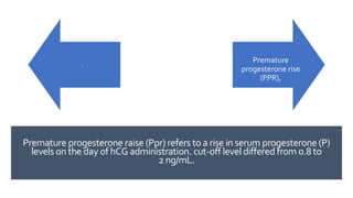 Premature progesterone raise (Ppr) refers to a rise in serum progesterone (P)
levels on the day of hCG administration. cut-off level differed from 0.8 to
2 ng/mL.
.
Premature
progesterone rise
(PPR),
 
