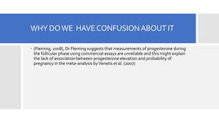 WHY DOWE HAVECONFUSIONABOUT IT
 (Fleming, 2008), Dr Fleming suggests that measurements of progesterone during
the follicular phase using commercial assays are unreliable and this might explain
the lack of association between progesterone elevation and probability of
pregnancy in the meta-analysis byVenetis et al. (2007)
 