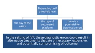 In the setting of IVF, these diagnostic errors could result in
alternative treatments that are unnecessary, expensive,
and potentially compromising of outcome.
Depending on P
threshold level
the day of the
assay
the type of
automated
platform
,there is a
potential for
diagnostic errors
 