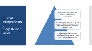 Current
interpretation
of
progesterone
value
High progesterone levels will
advance the window of
implantation.
The question of whether PE on the
day of hCG administration affects
the outcomes of IVF is still being
debated [2–12].
large-sample meta-analysis
confirmed the adverse effect of PE
on IVF pregnancy outcomes
 