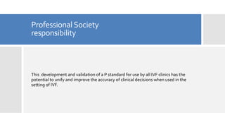 ProfessionalSociety
responsibility
This development and validation of a P standard for use by all IVF clinics has the
potential to unify and improve the accuracy of clinical decisions when used in the
setting of IVF.
 