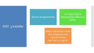 DAY 3 transfer
Serum progesterone
1.0 ng/ml had a
detrimental effect on
CPRs.
effect worsened when
the progesterone
concentration
reached 1.5 ng/ml.
 