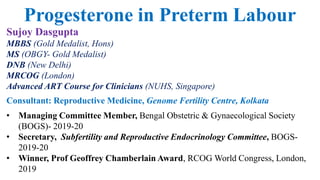 Sujoy Dasgupta
MBBS (Gold Medalist, Hons)
MS (OBGY- Gold Medalist)
DNB (New Delhi)
MRCOG (London)
Advanced ART Course for Clinicians (NUHS, Singapore)
Consultant: Reproductive Medicine, Genome Fertility Centre, Kolkata
• Managing Committee Member, Bengal Obstetric & Gynaecological Society
(BOGS)- 2019-20
• Secretary, Subfertility and Reproductive Endocrinology Committee, BOGS-
2019-20
• Winner, Prof Geoffrey Chamberlain Award, RCOG World Congress, London,
2019
Progesterone in Preterm Labour
 