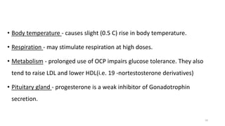 • Body temperature - causes slight (0.5 C) rise in body temperature.
• Respiration - may stimulate respiration at high doses.
• Metabolism - prolonged use of OCP impairs glucose tolerance. They also
tend to raise LDL and lower HDL(i.e. 19 -nortestosterone derivatives)
• Pituitary gland - progesterone is a weak inhibitor of Gonadotrophin
secretion.
10
 