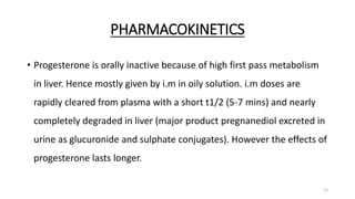 PHARMACOKINETICS
• Progesterone is orally inactive because of high first pass metabolism
in liver. Hence mostly given by i.m in oily solution. i.m doses are
rapidly cleared from plasma with a short t1/2 (5-7 mins) and nearly
completely degraded in liver (major product pregnanediol excreted in
urine as glucuronide and sulphate conjugates). However the effects of
progesterone lasts longer.
13
 