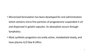 • Micronized formulation has been developed for oral administration
which contains micro fine particles of progesterone suspended in oil
and dispensed in gelatin capsules. Its absorption occurs through
lymphatics.
• Most synthetic progestins are orally active, metabolized slowly, and
have plasma t1/2 btw 8-24hrs.
14
 