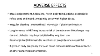 ADVERSE EFFECTS
• Breast engorgement, head ache, rise in body temp, edema, esophageal
reflex, acne and mood swings may occur with higher doses.
• Irregular bleeding (amenorrhoea) may occur if given continuously.
• Long term use in HRT may increase risk of breast cancer Blood sugar may
rise and diabetes may be precipitated by long term use
(levonorgestrel)Intramuscular injections of progesterone are painful
• If given in early pregnancy they can cause masculinization of female foetus
or other congenital abnormalities.
15
 