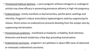 • Threatened habitual abortion - a pure progestin without estrogenic or androgenic
activity may show efficacy in preventing premature delivery in high risk pregnancy.
• Endometriosis- mainly manifests as dysmenorrhea, painful pelvic swellings and
infertility. Progestin's induce anovulatory hypoestrogenic state by suppressing Gn
release. Direct action on endometrium prevents bleeding from the ectopic sites by
suppressing menstruation.
• Premenstrual syndrome - manifested as headache ,irritability, fluid retention,
distension and breast tenderness a few days preceding menstruation.
• Endometrial carcinoma - progestin's are palliative in about 50% cases of advanced
or metastatic endometrial carcinoma.
17
 